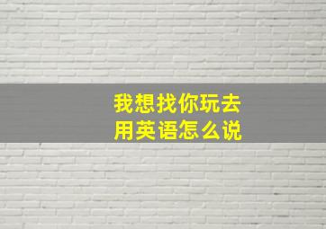 我想找你玩去 用英语怎么说